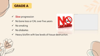 GRADE A
 Slow progression
 No bone loss or CAL over five years
 No smoking
 No diabetes
 Heavy biofilm with low levels of tissue destruction.
 