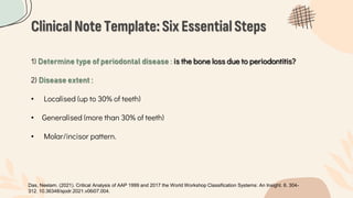 Clinical Note Template:Six EssentialSteps
1) Determine type of periodontal disease : is the bone loss due to periodontitis?
2) Disease extent :
• Localised (up to 30% of teeth)
• Generalised (more than 30% of teeth)
• Molar/incisor pattern.
Das, Neelam. (2021). Critical Analysis of AAP 1999 and 2017 the World Workshop Classification Systems: An Insight. 6. 304-
312. 10.36348/sjodr.2021.v06i07.004.
 