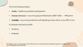 5) Current disease status :
• Stable = health/successfully treated patient
• Disease remission = recurrent gingival inflammation (BOP ≥10%) --- PPD≤4mm
• Unstable = recurrent periodontitis with bleeding at sites ≥4mm or any PPD ≥5 mm
6) Lifestyle risk factor profile :
• Smoking
• Diabetes
Das, Neelam. (2021). Critical Analysis of AAP 1999 and 2017 the World Workshop Classification Systems: An Insight. 6. 304-
312. 10.36348/sjodr.2021.v06i07.004.
 