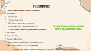 PROGNOSIS
Frequently Asked Questions on the 2018 Classification of Periodontal and Peri-Implant Diseases and Conditions - AAP
• STAGE I PERIODONTITIS (MILD DISEASE)
 PD ≤4 mm
 CAL ≤1-2 mm
 Horizontal bone loss
 Will require non-surgical treatment
 No post-treatment tooth loss is expected
• STAGE II PERIODONTITIS (MODERATE DISEASE)
 PD ≤5 mm
 CAL ≤3-4 mm
 horizontal bone loss
 Will require non-surgical and surgical treatment.
 No post-treatment tooth loss is expected
GOOD PROGNOSIS GOING
INTO MAINTENANCE.
 