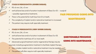 • STAGE III PERIODONTITIS (SEVERE DISEASE)
 PD ≥6 mm, CAL ≥5 mm
 vertical bone loss and/or furcation involvement of Class II or III --- surgical
+ possibly regenerative treatments.
 There is the potential for tooth loss from 0 to 4 teeth.
 The complexity of implant and/or restorative treatment is increased
 The patient may require multi-specialty treatment.
• STAGE IV PERIODONTITIS (VERY SEVERE DISEASE)
 PD ≥6 mm, CAL ≥5 mm
 vertical bone loss and/or furcation involvement of Class II or III.
 The potential for tooth loss of 5 or more teeth
 Advanced surgical treatment and/or regenerative therapy may be
required, including augmentation treatment to facilitate implant therapy.
 Very complex implant and/or restorative treatment may be needed.
 The patient will often require multi-specialty treatment.
FAIR PROGNOSIS GOING INTO
MAINTENANCE
QUESTIONABLE PROGNOSIS
GOING INTO MAINTENANCE
 