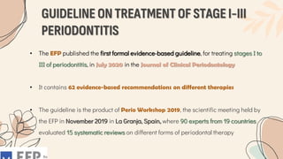 GUIDELINE ON TREATMENT OF STAGE I-III
PERIODONTITIS
• The EFP published the first formal evidence-based guideline, for treating stages I to
III of periodontitis, in July 2020 in the Journal of Clinical Periodontology
• It contains 62 evidence-based recommendations on different therapies
• The guideline is the product of Perio Workshop 2019, the scientific meeting held by
the EFP in November 2019 in La Granja, Spain, where 90 experts from 19 countries
evaluated 15 systematic reviews on different forms of periodontal therapy
 