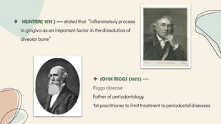  HUNTER( 1771 ) --- stated that “inflammatory process
in gingiva as an important factor in the dissolution of
alveolar bone”
 JOHN RIGGS (1875) ---
Riggs disease
Father of periodontology
1st practitioner to limit treatment to periodontal diseases
 