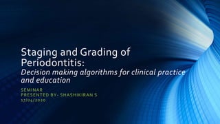 Staging and Grading of
Periodontitis:
Decision making algorithms for clinical practice
and education
SEMINAR
PRESENTED BY- SHASHIKIRAN S
17/04/2020
 