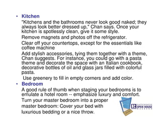 • Kitchen
  "Kitchens and the bathrooms never look good naked; they
  always look better dressed up," Chan says. Once your
  kitchen is spotlessly clean, give it some style.
  Remove magnets and photos off the refrigerator.
  Clear off your countertops, except for the essentials like
  coffee machine
  Add stylish accessories, tying them together with a theme,
  Chan suggests. For instance, you could go with a pasta
  theme and decorate the space with an Italian cookbook,
  decorative bottles of oil and glass jars filled with colorful
  pasta.
   Use greenery to fill in empty corners and add color.
• Bedroom
  A good rule of thumb when staging your bedrooms is to
  emulate a hotel room -- emphasize luxury and comfort.
  Turn your master bedroom into a proper
  master bedroom: Cover your bed with
  luxurious bedding or a nice throw.
 