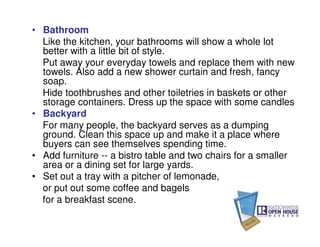 • Bathroom
  Like the kitchen, your bathrooms will show a whole lot
  better with a little bit of style.
  Put away your everyday towels and replace them with new
  towels. Also add a new shower curtain and fresh, fancy
  soap.
  Hide toothbrushes and other toiletries in baskets or other
  storage containers. Dress up the space with some candles
• Backyard
  For many people, the backyard serves as a dumping
  ground. Clean this space up and make it a place where
  buyers can see themselves spending time.
• Add furniture -- a bistro table and two chairs for a smaller
  area or a dining set for large yards.
• Set out a tray with a pitcher of lemonade,
  or put out some coffee and bagels
  for a breakfast scene.
 