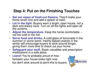Step 4: Put on the Finishing Touches
• Set out vases of fresh-cut flowers. They'll make your
  home smell nice and add a splash of color.
• Let in the light. Buyers want a bright, open house, not a
  dark and dreary cave. Turn on all the lights and open all
  the curtains.
• Adjust the temperature. Keep the home comfortable --
  not too cold or too hot.
• Serve food and drinks. A cold glass of lemonade in the
  summer or some warm, freshly baked cookies in the
  winter will encourage buyers to stick around longer,
  giving them more time to check out your home.
• Safeguard your stuff. Stash valuables and prescription
  medications in a safe place.
• Leave! You're probably proud of how
  fantastic your house looks right now,
  but don't stick around to point this to buyers.
 
