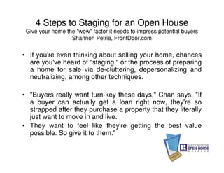 4 Steps to Staging for an Open House
 Give your home the "wow" factor it needs to impress potential buyers
                  Shannon Petrie, FrontDoor.com


• If you're even thinking about selling your home, chances
  are you've heard of "staging," or the process of preparing
  a home for sale via de-cluttering, depersonalizing and
  neutralizing, among other techniques.

• "Buyers really want turn-key these days," Chan says. "If
  a buyer can actually get a loan right now, they're so
  strapped after they purchase a property that they literally
  just want to move in and live.
• They want to feel like they're getting the best value
  possible. So give it to them."
 