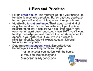 1-Plan and Prioritize
• Let go emotionally. The moment you put your house up
  for sale, it becomes a product, Barion says, so you have
  to train yourself to stop thinking about it as your home..
• Identify the target audience. Think about what kind of
  neighborhood you live in. For instance, if you live in a
  neighborhood that's popular with first-time buyers and
  your home hasn't been renovated since 1977, you'll want
  to strip the wallpaper and remove the dated draperies to
  appeal to young buyers. If you live in an upscale
  neighborhood, buyers will expect certain high-end
  features and upgrades.
• Determine what buyers want. Barion believes
  homebuyers are looking for three things:
          1- an emotional connection with the home,
          2- value for their money and
          3- move-in ready conditions.
 