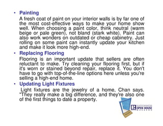 • Painting
  A fresh coat of paint on your interior walls is by far one of
  the most cost-effective ways to make your home show
  well. When choosing a paint color, think neutral (warm
  beige or pale green), not bland (stark white). Paint can
  also work wonders on outdated or cheap cabinetry. Just
  rolling on some paint can instantly update your kitchen
  and make it look more high-end.
• Replacing Flooring
  Flooring is an important update that sellers are often
  reluctant to make. Try cleaning your flooring first, but if
  it's worn or stained beyond repair, replace it. You don't
  have to go with top-of-the-line options here unless you're
  selling a high-end home.
• Updating Light Fixtures
   Light fixtures are the jewelry of a home, Chan says.
  "They really make a big difference, and they're also one
  of the first things to date a property.
 