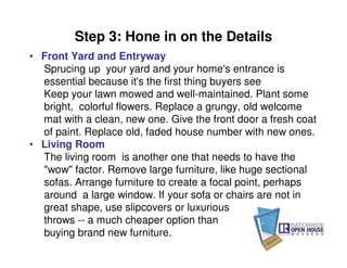 Step 3: Hone in on the Details
• Front Yard and Entryway
  Sprucing up your yard and your home's entrance is
  essential because it's the first thing buyers see
  Keep your lawn mowed and well-maintained. Plant some
  bright, colorful flowers. Replace a grungy, old welcome
  mat with a clean, new one. Give the front door a fresh coat
  of paint. Replace old, faded house number with new ones.
• Living Room
  The living room is another one that needs to have the
  "wow" factor. Remove large furniture, like huge sectional
  sofas. Arrange furniture to create a focal point, perhaps
  around a large window. If your sofa or chairs are not in
  great shape, use slipcovers or luxurious
  throws -- a much cheaper option than
  buying brand new furniture.
 
