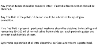 Any ovarian tumor should be removed intact; if possible frozen section should be
obtained.
Any free fluid in the pelvic cul de sac should be submitted for cytological
evaluation.
If no free fluid is present ; peritoneal washings should be obtained by installing and
recovering 50 -100 ml of normal saline from cul de sac; each paracolic gutter and
beneath each hemidiaphragm.
Systematic exploration of all intra abdominal surfaces and viscera is performed.
 