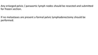 Any enlarged pelvic / paraaortic lymph nodes should be resected and submitted
for frozen section.
If no metastases are present a formal pelvic lymphadenectomy should be
performed.
 