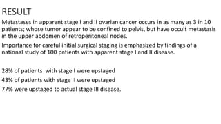 RESULT
Metastases in apparent stage I and II ovarian cancer occurs in as many as 3 in 10
patients; whose tumor appear to be confined to pelvis, but have occult metastasis
in the upper abdomen of retroperitoneal nodes.
Importance for careful initial surgical staging is emphasized by findings of a
national study of 100 patients with apparent stage I and II disease.
28% of patients with stage I were upstaged
43% of patients with stage II were upstaged
77% were upstaged to actual stage III disease.
 