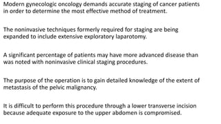 Modern gynecologic oncology demands accurate staging of cancer patients
in order to determine the most effective method of treatment.
The noninvasive techniques formerly required for staging are being
expanded to include extensive exploratory laparotomy.
A significant percentage of patients may have more advanced disease than
was noted with noninvasive clinical staging procedures.
The purpose of the operation is to gain detailed knowledge of the extent of
metastasis of the pelvic malignancy.
It is difficult to perform this procedure through a lower transverse incision
because adequate exposure to the upper abdomen is compromised.
 