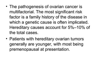 • The pathogenesis of ovarian cancer is
multifactorial. The most significant risk
factor is a family history of the disease in
which a genetic cause is often implicated.
Hereditary causes account for 5%–10% of
the total cases.
• Patients with hereditary ovarian tumors
generally are younger, with most being
premenopausal at presentation.
 