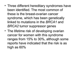 • Three different hereditary syndromes have
been identified. The most common of
these is the breast-ovarian cancer
syndrome, which has been genetically
linked to mutations in the BRCA1 and
BRCA2 tumor suppressor genes
• The lifetime risk of developing ovarian
cancer for women with this syndrome
ranges from 15% to 30%, although some
reports have indicated that the risk is as
high as 60%
 