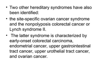 • Two other hereditary syndromes have also
been identified:
• the site-specific ovarian cancer syndrome
and the nonpolyposis colorectal cancer or
Lynch syndrome II.
• The latter syndrome is characterized by
early-onset colorectal carcinoma,
endometrial cancer, upper gastrointestinal
tract cancer, upper urothelial tract cancer,
and ovarian cancer.
 
