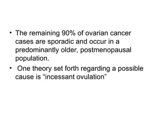 • The remaining 90% of ovarian cancer
cases are sporadic and occur in a
predominantly older, postmenopausal
population.
• One theory set forth regarding a possible
cause is “incessant ovulation”
 
