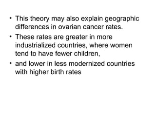 • This theory may also explain geographic
differences in ovarian cancer rates.
• These rates are greater in more
industrialized countries, where women
tend to have fewer children,
• and lower in less modernized countries
with higher birth rates
 