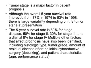 • Tumor stage is a major factor in patient
prognosis
• Although the overall 5-year survival rate
improved from 37% in 1974 to 53% in 1998,
there is large variability depending on the tumor
stage at presentation
• The 5-year survival rate is 80% for stage I
disease, 50% for stage II, 30% for stage III, and
a dismal 8% for stage IV Multiple other factors
that affect prognosis have also been identified,
including histologic type, tumor grade, amount of
residual disease after the initial cytoreductive
surgery (debulking), and patient characteristics
(age, performance status)
 