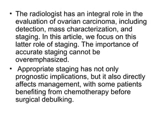 • The radiologist has an integral role in the
evaluation of ovarian carcinoma, including
detection, mass characterization, and
staging. In this article, we focus on this
latter role of staging. The importance of
accurate staging cannot be
overemphasized.
• Appropriate staging has not only
prognostic implications, but it also directly
affects management, with some patients
benefiting from chemotherapy before
surgical debulking.
 