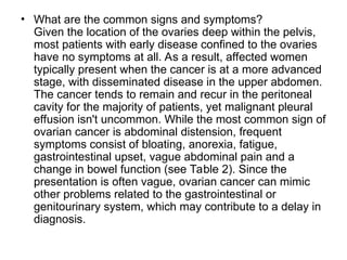 • What are the common signs and symptoms?
Given the location of the ovaries deep within the pelvis,
most patients with early disease confined to the ovaries
have no symptoms at all. As a result, affected women
typically present when the cancer is at a more advanced
stage, with disseminated disease in the upper abdomen.
The cancer tends to remain and recur in the peritoneal
cavity for the majority of patients, yet malignant pleural
effusion isn't uncommon. While the most common sign of
ovarian cancer is abdominal distension, frequent
symptoms consist of bloating, anorexia, fatigue,
gastrointestinal upset, vague abdominal pain and a
change in bowel function (see Table 2). Since the
presentation is often vague, ovarian cancer can mimic
other problems related to the gastrointestinal or
genitourinary system, which may contribute to a delay in
diagnosis.
 