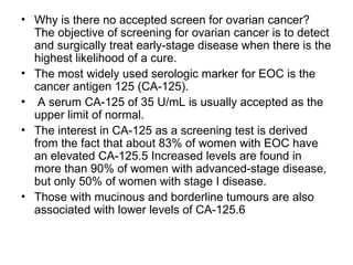• Why is there no accepted screen for ovarian cancer?
The objective of screening for ovarian cancer is to detect
and surgically treat early-stage disease when there is the
highest likelihood of a cure.
• The most widely used serologic marker for EOC is the
cancer antigen 125 (CA-125).
• A serum CA-125 of 35 U/mL is usually accepted as the
upper limit of normal.
• The interest in CA-125 as a screening test is derived
from the fact that about 83% of women with EOC have
an elevated CA-125.5 Increased levels are found in
more than 90% of women with advanced-stage disease,
but only 50% of women with stage I disease.
• Those with mucinous and borderline tumours are also
associated with lower levels of CA-125.6
 
