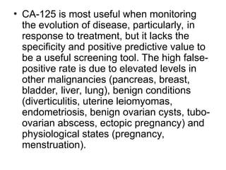 • CA-125 is most useful when monitoring
the evolution of disease, particularly, in
response to treatment, but it lacks the
specificity and positive predictive value to
be a useful screening tool. The high false-
positive rate is due to elevated levels in
other malignancies (pancreas, breast,
bladder, liver, lung), benign conditions
(diverticulitis, uterine leiomyomas,
endometriosis, benign ovarian cysts, tubo-
ovarian abscess, ectopic pregnancy) and
physiological states (pregnancy,
menstruation).
 