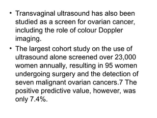 • Transvaginal ultrasound has also been
studied as a screen for ovarian cancer,
including the role of colour Doppler
imaging.
• The largest cohort study on the use of
ultrasound alone screened over 23,000
women annually, resulting in 95 women
undergoing surgery and the detection of
seven malignant ovarian cancers.7 The
positive predictive value, however, was
only 7.4%.
 