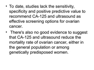 • To date, studies lack the sensitivity,
specificity and positive predictive value to
recommend CA-125 and ultrasound as
effective screening options for ovarian
cancer.
• There's also no good evidence to suggest
that CA-125 and ultrasound reduce the
mortality rate of ovarian cancer, either in
the general population or among
genetically predisposed women.
 
