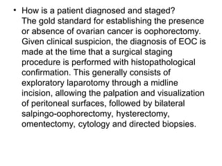 • How is a patient diagnosed and staged?
The gold standard for establishing the presence
or absence of ovarian cancer is oophorectomy.
Given clinical suspicion, the diagnosis of EOC is
made at the time that a surgical staging
procedure is performed with histopathological
confirmation. This generally consists of
exploratory laparotomy through a midline
incision, allowing the palpation and visualization
of peritoneal surfaces, followed by bilateral
salpingo-oophorectomy, hysterectomy,
omentectomy, cytology and directed biopsies.
 