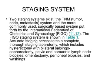 STAGING SYSTEM
• Two staging systems exist: the TNM (tumor,
node, metastasis) system and the more
commonly used, surgically based system put
forth by the International Federation of
Obstetrics and Gynecology (FIGO) (11,12). The
FIGO staging system is shown in Table 1.
Accurate staging necessitates a complete,
thorough staging laparotomy, which includes
hysterectomy with bilateral salpingo-
oophorectomy, pelvic and paraaortic lymph node
biopsies, omentectomy, peritoneal biopsies, and
washings
 