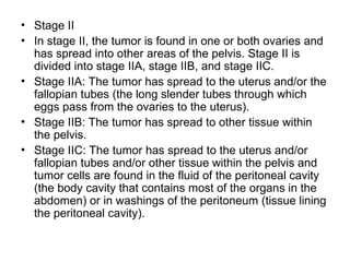 • Stage II
• In stage II, the tumor is found in one or both ovaries and
has spread into other areas of the pelvis. Stage II is
divided into stage IIA, stage IIB, and stage IIC.
• Stage IIA: The tumor has spread to the uterus and/or the
fallopian tubes (the long slender tubes through which
eggs pass from the ovaries to the uterus).
• Stage IIB: The tumor has spread to other tissue within
the pelvis.
• Stage IIC: The tumor has spread to the uterus and/or
fallopian tubes and/or other tissue within the pelvis and
tumor cells are found in the fluid of the peritoneal cavity
(the body cavity that contains most of the organs in the
abdomen) or in washings of the peritoneum (tissue lining
the peritoneal cavity).
 