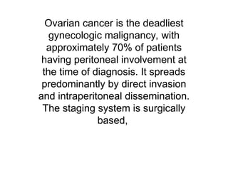 Ovarian cancer is the deadliest
gynecologic malignancy, with
approximately 70% of patients
having peritoneal involvement at
the time of diagnosis. It spreads
predominantly by direct invasion
and intraperitoneal dissemination.
The staging system is surgically
based,
 