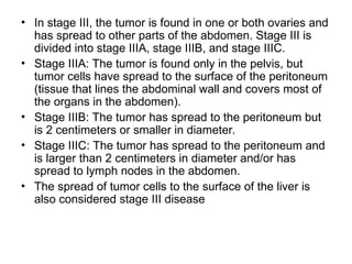 • In stage III, the tumor is found in one or both ovaries and
has spread to other parts of the abdomen. Stage III is
divided into stage IIIA, stage IIIB, and stage IIIC.
• Stage IIIA: The tumor is found only in the pelvis, but
tumor cells have spread to the surface of the peritoneum
(tissue that lines the abdominal wall and covers most of
the organs in the abdomen).
• Stage IIIB: The tumor has spread to the peritoneum but
is 2 centimeters or smaller in diameter.
• Stage IIIC: The tumor has spread to the peritoneum and
is larger than 2 centimeters in diameter and/or has
spread to lymph nodes in the abdomen.
• The spread of tumor cells to the surface of the liver is
also considered stage III disease
 