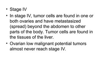 • Stage IV
• In stage IV, tumor cells are found in one or
both ovaries and have metastasized
(spread) beyond the abdomen to other
parts of the body. Tumor cells are found in
the tissues of the liver.
• Ovarian low malignant potential tumors
almost never reach stage IV.
 