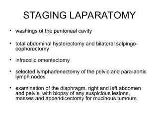 STAGING LAPARATOMY
• washings of the peritoneal cavity
• total abdominal hysterectomy and bilateral salpingo-
oophorectomy
• infracolic omentectomy
• selected lymphadenectomy of the pelvic and para-aortic
lymph nodes
• examination of the diaphragm, right and left abdomen
and pelvis, with biopsy of any suspicious lesions,
masses and appendicectomy for mucinous tumours
 
