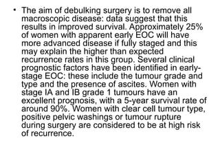 • The aim of debulking surgery is to remove all
macroscopic disease: data suggest that this
results in improved survival. Approximately 25%
of women with apparent early EOC will have
more advanced disease if fully staged and this
may explain the higher than expected
recurrence rates in this group. Several clinical
prognostic factors have been identified in early-
stage EOC: these include the tumour grade and
type and the presence of ascites. Women with
stage IA and IB grade 1 tumours have an
excellent prognosis, with a 5-year survival rate of
around 90%. Women with clear cell tumour type,
positive pelvic washings or tumour rupture
during surgery are considered to be at high risk
of recurrence.
 