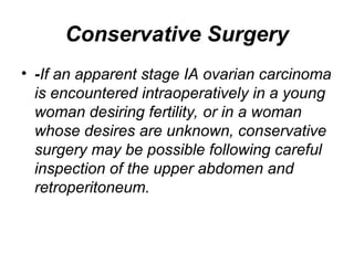 Conservative Surgery
• -If an apparent stage IA ovarian carcinoma
is encountered intraoperatively in a young
woman desiring fertility, or in a woman
whose desires are unknown, conservative
surgery may be possible following careful
inspection of the upper abdomen and
retroperitoneum.
 