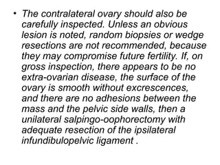 • The contralateral ovary should also be
carefully inspected. Unless an obvious
lesion is noted, random biopsies or wedge
resections are not recommended, because
they may compromise future fertility. If, on
gross inspection, there appears to be no
extra-ovarian disease, the surface of the
ovary is smooth without excrescences,
and there are no adhesions between the
mass and the pelvic side walls, then a
unilateral salpingo-oophorectomy with
adequate resection of the ipsilateral
infundibulopelvic ligament .
 
