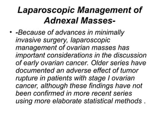 Laparoscopic Management of
Adnexal Masses-
• -Because of advances in minimally
invasive surgery, laparoscopic
management of ovarian masses has
important considerations in the discussion
of early ovarian cancer. Older series have
documented an adverse effect of tumor
rupture in patients with stage I ovarian
cancer, although these findings have not
been confirmed in more recent series
using more elaborate statistical methods .
 