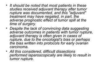 • It should be noted that most patients in these
studies received adjuvant therapy after tumor
rupture was documented, and this "adjuvant"
treatment may have negated, in part, the
adverse prognostic effect of tumor spill at the
time of surgery.
• Despite the lack of convincing data suggesting
adverse outcomes in patients with tumor rupture,
adjuvant therapy is often given in cases of
rupture, due to the oncologist's bias or perhaps
the bias written into protocols for early ovarian
carcinoma.
• All this considered, difficult dissections
performed laparoscopically are likely to result in
tumor rupture.
 