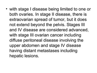 • with stage I disease being limited to one or
both ovaries. In stage II disease, there is
extraovarian spread of tumor, but it does
not extend beyond the pelvis. Stages III
and IV disease are considered advanced,
with stage III ovarian cancer including
diffuse peritoneal disease involving the
upper abdomen and stage IV disease
having distant metastases including
hepatic lesions.
 