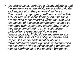 • laparoscopic surgery has a disadvantage in that
the surgeon loses the ability to carefully palpate
and inspect all of the peritoneal surfaces.
Patients of any age group with an elevated CA-
125, or with suspicious findings on ultrasonic
examination (abnormalities within the cyst wall,
septations, or any solid component), should be
managed with exploratory laparotomy, unless
they have consented to an investigational
protocol for evaluating pelvic masses
laparoscopically. It should be apparent to any
clinician that loss of the ability to palpate and
inspect the entire abdominal cavity and
retroperitoneum could significantly compromise
the accuracy of the surgical staging procedure
and be detrimental to the patient's prognosis.
 