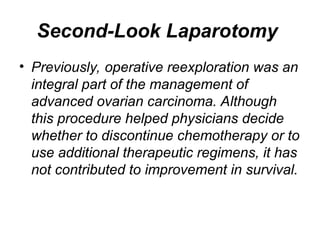 Second-Look Laparotomy
• Previously, operative reexploration was an
integral part of the management of
advanced ovarian carcinoma. Although
this procedure helped physicians decide
whether to discontinue chemotherapy or to
use additional therapeutic regimens, it has
not contributed to improvement in survival.
 