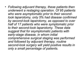 • Following adjuvant therapy, these patients then
underwent a restaging operation. Of 95 patients
who were asymptomatic prior to their second-
look laparotomy, only 5% had disease confirmed
by second-look laparotomy, as opposed to over
half of 17 patients who were symptomatic prior
to their second-look laparotomy. These data
suggest that for asymptomatic patients with
early-stage disease, in whom initial
comprehensive surgical staging was performed
and followed by adjuvant therapy, routine
second-look surgery will yield positive results in
only a small percentage of patients.
 