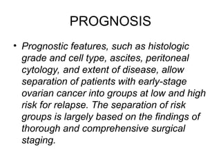 PROGNOSIS
• Prognostic features, such as histologic
grade and cell type, ascites, peritoneal
cytology, and extent of disease, allow
separation of patients with early-stage
ovarian cancer into groups at low and high
risk for relapse. The separation of risk
groups is largely based on the findings of
thorough and comprehensive surgical
staging.
 