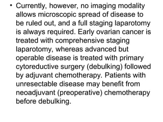 • Currently, however, no imaging modality
allows microscopic spread of disease to
be ruled out, and a full staging laparotomy
is always required. Early ovarian cancer is
treated with comprehensive staging
laparotomy, whereas advanced but
operable disease is treated with primary
cytoreductive surgery (debulking) followed
by adjuvant chemotherapy. Patients with
unresectable disease may benefit from
neoadjuvant (preoperative) chemotherapy
before debulking.
 