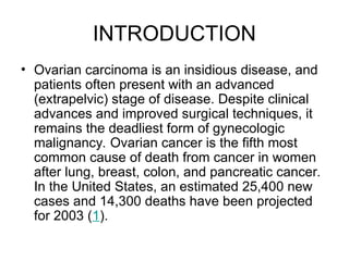 INTRODUCTION
• Ovarian carcinoma is an insidious disease, and
patients often present with an advanced
(extrapelvic) stage of disease. Despite clinical
advances and improved surgical techniques, it
remains the deadliest form of gynecologic
malignancy. Ovarian cancer is the fifth most
common cause of death from cancer in women
after lung, breast, colon, and pancreatic cancer.
In the United States, an estimated 25,400 new
cases and 14,300 deaths have been projected
for 2003 (1).
 